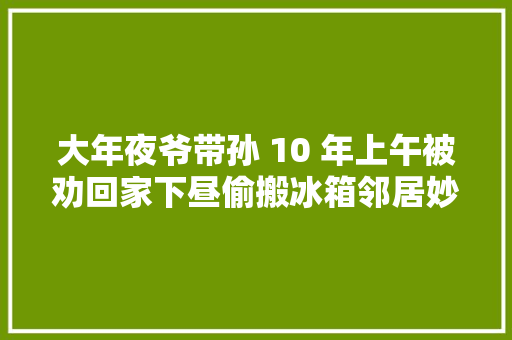 大年夜爷带孙 10 年上午被劝回家下昼偷搬冰箱邻居妙