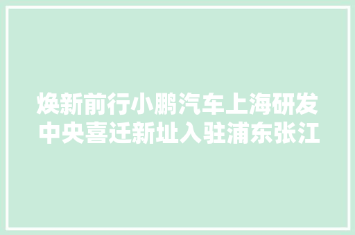 焕新前行小鹏汽车上海研发中央喜迁新址入驻浦东张江