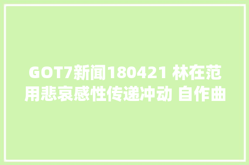 GOT7新闻180421 林在范用悲哀感性传递冲动 自作曲Rainy获得高度评价