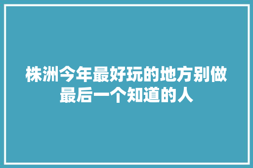 株洲今年最好玩的地方别做最后一个知道的人