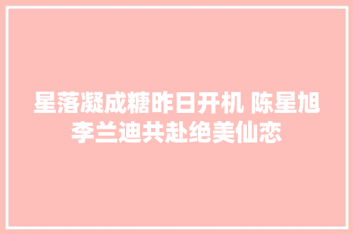 星落凝成糖昨日开机 陈星旭李兰迪共赴绝美仙恋
