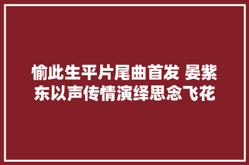愉此生平片尾曲首发 晏紫东以声传情演绎思念飞花