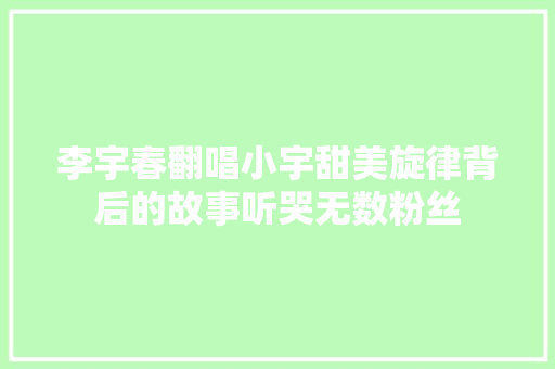 李宇春翻唱小宇甜美旋律背后的故事听哭无数粉丝