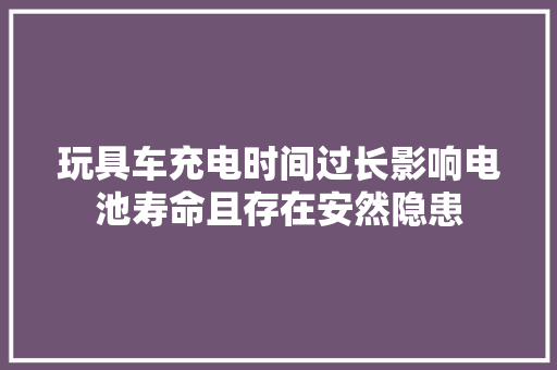 玩具车充电时间过长影响电池寿命且存在安然隐患