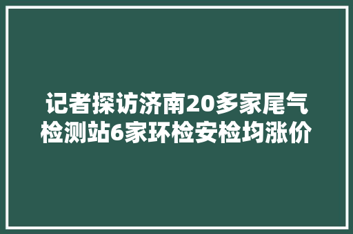 记者探访济南20多家尾气检测站6家环检安检均涨价