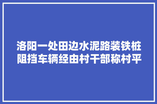 洛阳一处田边水泥路装铁桩阻挡车辆经由村干部称村平易近曾否决镇政府回应
