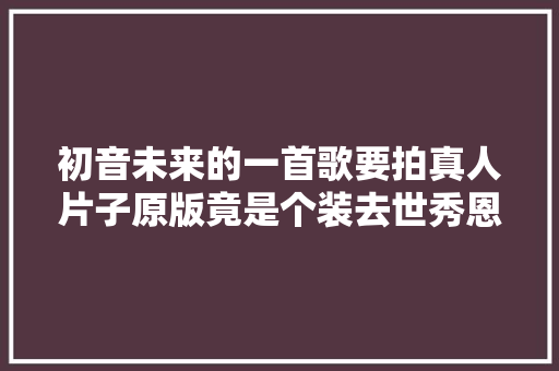 初音未来的一首歌要拍真人片子原版竟是个装去世秀恩爱的故事