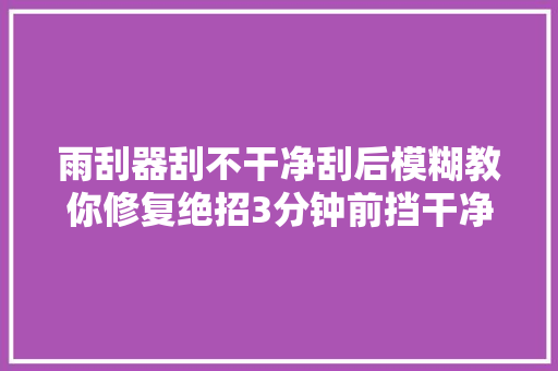 雨刮器刮不干净刮后模糊教你修复绝招3分钟前挡干净如初