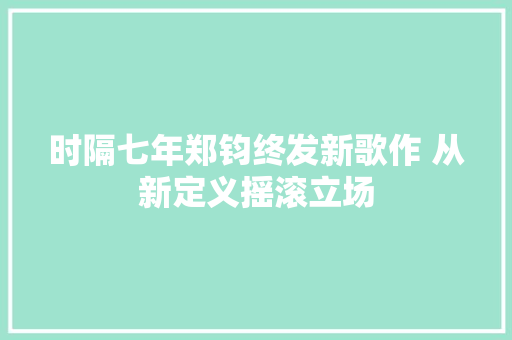 时隔七年郑钧终发新歌作 从新定义摇滚立场