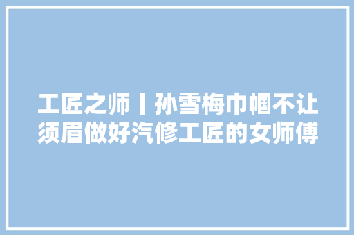 工匠之师丨孙雪梅巾帼不让须眉做好汽修工匠的女师傅