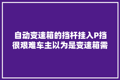 自动变速箱的挡杆挂入P挡很艰难车主以为是变速箱需要维修了