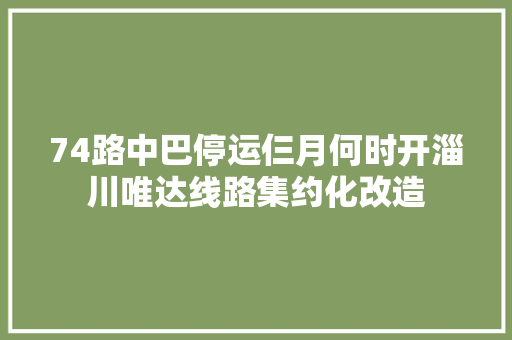 74路中巴停运仨月何时开淄川唯达线路集约化改造