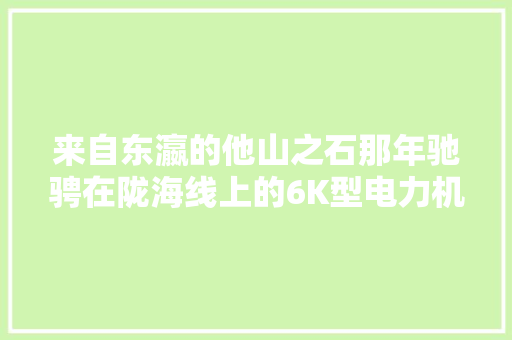 来自东瀛的他山之石那年驰骋在陇海线上的6K型电力机车那些事儿