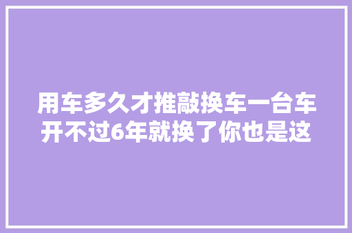 用车多久才推敲换车一台车开不过6年就换了你也是这样吗