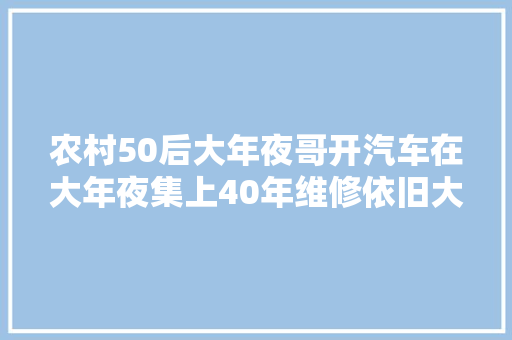 农村50后大年夜哥开汽车在大年夜集上40年维修依旧大年夜哥说4个孩子都不干