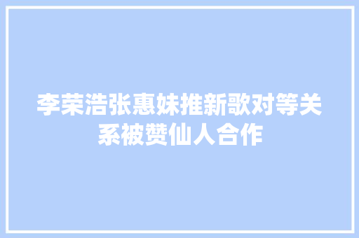李荣浩张惠妹推新歌对等关系被赞仙人合作