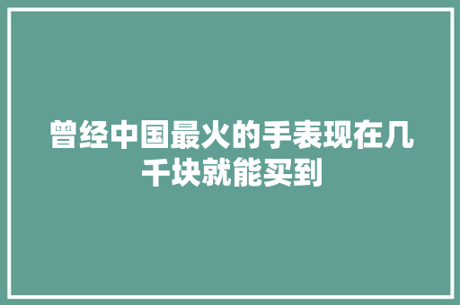 曾经中国最火的手表现在几千块就能买到 汽车知识