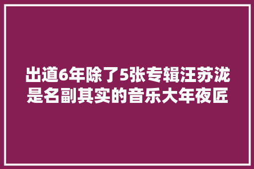 出道6年除了5张专辑汪苏泷是名副其实的音乐大年夜匠