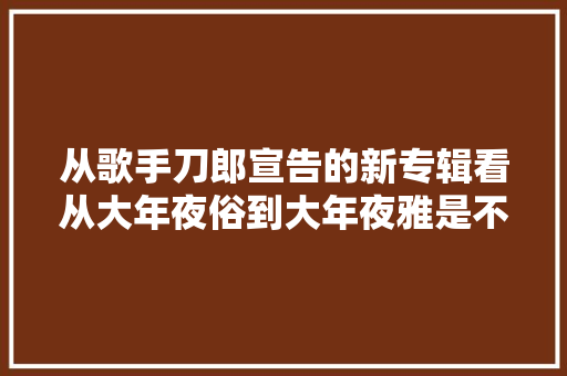 从歌手刀郎宣告的新专辑看从大年夜俗到大年夜雅是不是开始缺失落大年夜气