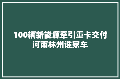 100辆新能源牵引重卡交付河南林州谁家车