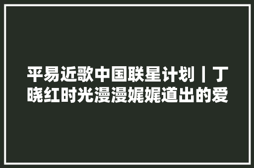 平易近歌中国联星计划｜丁晓红时光漫漫娓娓道出的爱恋