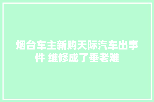 烟台车主新购天际汽车出事件 维修成了垂老难