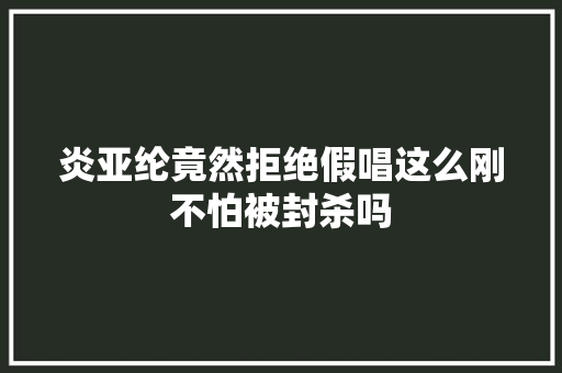 炎亚纶竟然拒绝假唱这么刚不怕被封杀吗