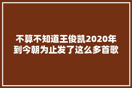 不算不知道王俊凯2020年到今朝为止发了这么多首歌
