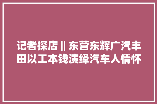 记者探店‖东营东辉广汽丰田以工本钱演绎汽车人情怀 汽车知识