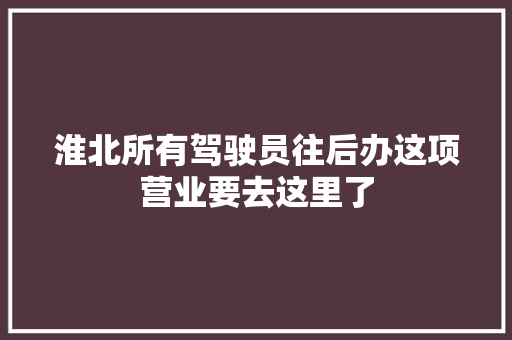 淮北所有驾驶员往后办这项营业要去这里了