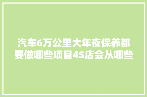 汽车6万公里大年夜保养都要做哪些项目4S店会从哪些项目上坑你