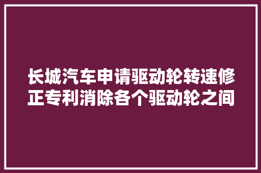 长城汽车申请驱动轮转速修正专利消除各个驱动轮之间的轮速差