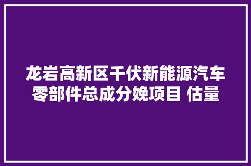 龙岩高新区千伏新能源汽车零部件总成分娩项目 估量5月下旬正式投产