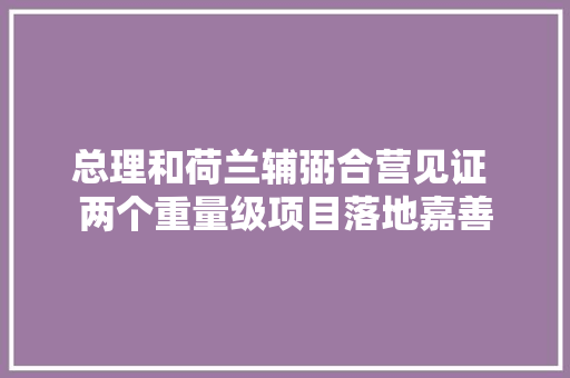 总理和荷兰辅弼合营见证 两个重量级项目落地嘉善