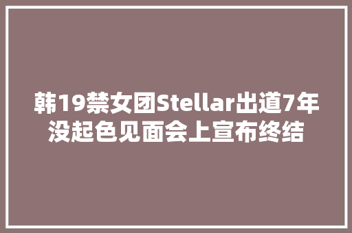韩19禁女团Stellar出道7年没起色见面会上宣布终结