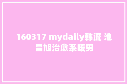 160317 mydaily韩流 池昌旭治愈系暖男