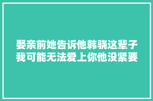 娶亲前她告诉他韩骁这辈子我可能无法爱上你他没紧要
