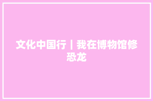 文化中国行｜我在博物馆修恐龙