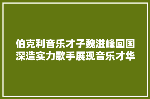 伯克利音乐才子魏溢峰回国深造实力歌手展现音乐才华