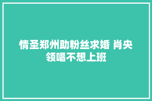 情圣郑州助粉丝求婚 肖央领唱不想上班