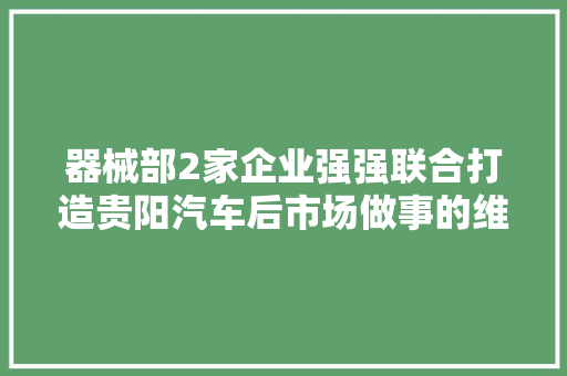 器械部2家企业强强联合打造贵阳汽车后市场做事的维修连锁品牌