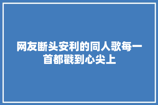 网友断头安利的同人歌每一首都戳到心尖上
