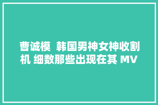 曹诚模  韩国男神女神收割机 细数那些出现在其 MV
