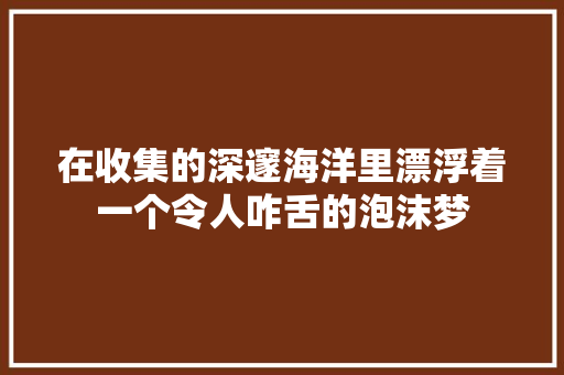 在收集的深邃海洋里漂浮着一个令人咋舌的泡沫梦