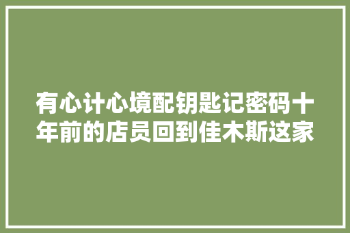 有心计心境配钥匙记密码十年前的店员回到佳木斯这家店这波操作他等了十年
