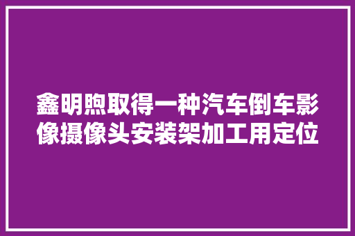 鑫明煦取得一种汽车倒车影像摄像头安装架加工用定位工装专利实现对不合型号的待加工架体进行加工的效果