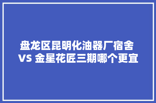 盘龙区昆明化油器厂宿舍 VS 金星花匠三期哪个更宜居