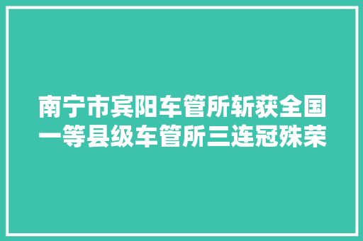 南宁市宾阳车管所斩获全国一等县级车管所三连冠殊荣综合排名广西县级第一位
