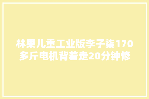林果儿重工业版李子柒170多斤电机背着走20分钟修好自吸泵