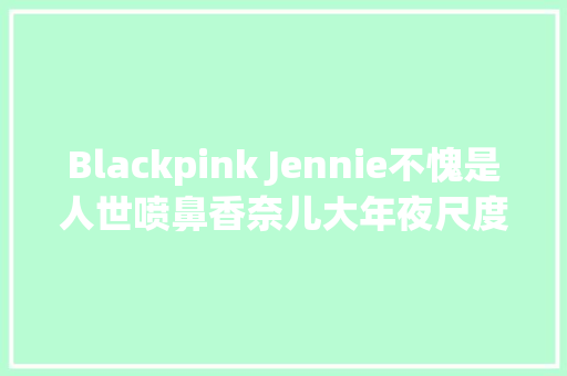 Blackpink Jennie不愧是人世喷鼻香奈儿大年夜尺度为品牌秀性感